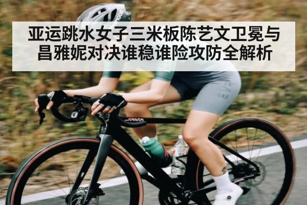 亚运跳水女子三米板陈艺文卫冕与昌雅妮对决谁稳谁险攻防全解析