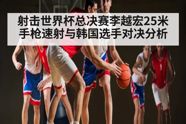 射击世界杯总决赛李越宏25米手枪速射与韩国选手对决分析 | kaiyun